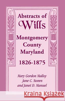 Abstracts of Wills Montgomery County, Maryland, 1826-1875 Mary Gordon Malloy Jane C. Sween Janet D. Manuel 9781585490967