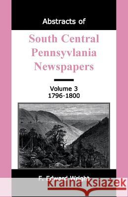 Abstracts of South Central Pennsylvania Newspapers, Volume 3, 1796-1800 F. Edward Wright 9781585491223 Heritage Books