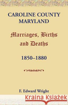 Caroline County, Maryland, Marriages, Births and Deaths, 1850-1880 F. Edward Wright 9781585497737 Heritage Books