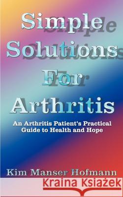 Simple Solutions for Arthritis : An Arthritis Patient's Practical Guide to Health and Hope Kim Manser Hofmann 9781587213656 