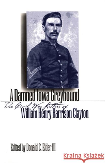 A Damned Iowa Greyhound: The Civil War Letters of William Henry Harrison Clayton Elder III, Donald C. 9781587296086 University of Iowa Press