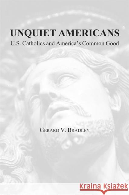 Unquiet Americans: U.S. Catholics, Moral Truth, and the Preservation of Civil Liberties Bradley, Gerard V. 9781587311048