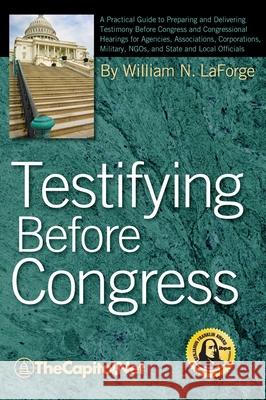 Testifying Before Congress: A Practical Guide to Preparing and Delivering Testimony Before Congress and Congressional Hearings for Agencies, Associations, Corporations, Military, NGOs, and State and L William N. LaForge 9781587331725 TheCapitol.Net, Inc