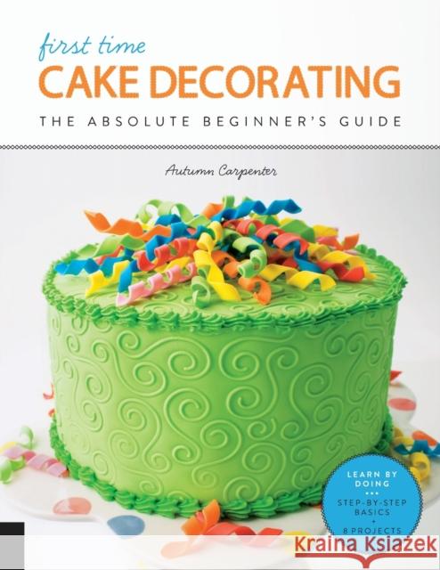 First Time Cake Decorating: The Absolute Beginner's Guide - Learn by Doing * Step-By-Step Basics + Projects Autumn Carpenter 9781589239616