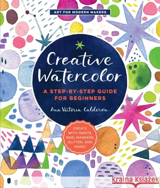 Creative Watercolor: A Step-by-Step Guide for Beginners--Create with Paints, Inks, Markers, Glitter, and More! Ana Victoria Calderon 9781589239692 Quarry Books
