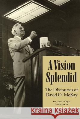 A Vision Splendid: The Discourses of David O. McKay Anne-Marie Wright Lampropoulos 9781589587779 Greg Kofford Books, Inc.