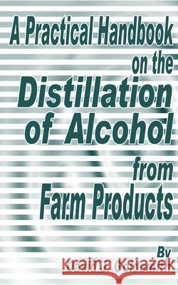 A Practical Handbook on the Distillation of Alcohol from Farm Products David J. Goldsmith 9781589633728