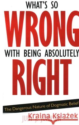 What's So Wrong with Being Absolutely Right: The Dangerous Nature of Dogmatic Belief Judy J. Johnson 9781591026570 Prometheus Books