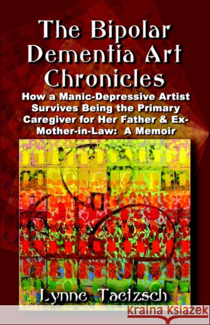 The Bipolar Dementia Art Chronicles: How a Manic-Depressive Artist Survives Being the Primary Caregiver for Her Father and Ex-Mother-in-Law - A Memoir Taetzsch, Lynne 9781591138549 Booklocker.com