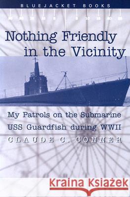 Nothing Friendly in the Vicinity : My Patrols on the Submarine USS Guardfish During WWII Claude C. Conner 9781591141303 US Naval Institute Press