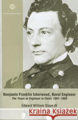 Benjamin Franklin Isherwood, Naval Engineer: The Years as Engineer in Chief, 1861-1869 Sloan, Charles Edward 9781591147930