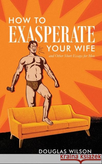 How to Exasperate Your Wife and Other Short Essays for Men Douglas Wilson 9781591281801 Canon Press