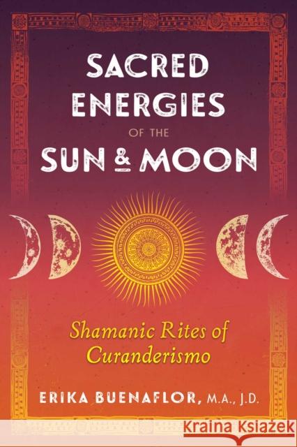 Sacred Energies of the Sun and Moon: Shamanic Rites of Curanderismo Erika Buenaflor, M.A., J.D. 9781591433781 Inner Traditions Bear and Company