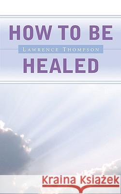 How To Be Healed Lawrence Thompson 9781591601357 Xulon Press