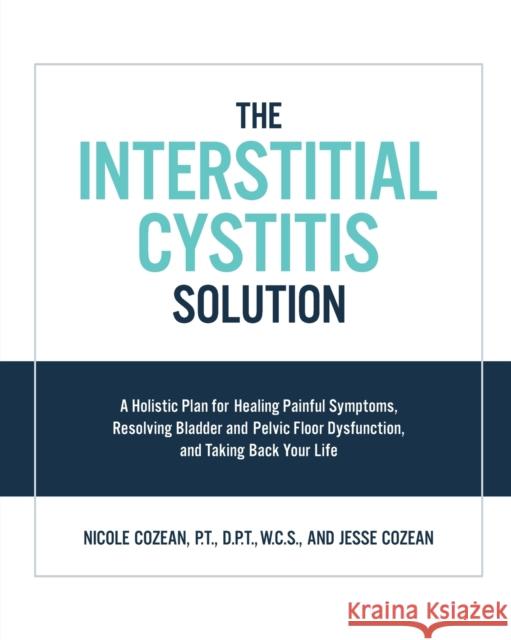 The Interstitial Cystitis Solution: A Holistic Plan for Healing Painful Symptoms, Resolving Bladder and Pelvic Floor Dysfunction, and Taking Back Your Life Jesse Cozean 9781592337378 Fair Winds Press