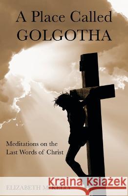 A Place Called Golgotha: Meditations on the Words of Christ Elizabeth M. Kelly 9781593257026 Word Among Us Press