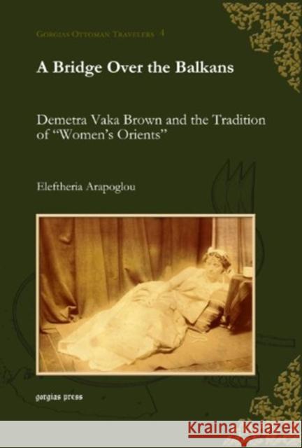 A Bridge Over the Balkans: Demetra Vaka Brown and the Tradition of “Women’s Orients” Eleftheria Arapoglou 9781593336554 Gorgias Press