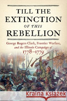 Till the Extinction of This Rebellion: George Rogers Clark, Frontier Warfare, and the Illinois Campaign of 1778-1779 Eric Sterner 9781594164255 Westholme Publishing