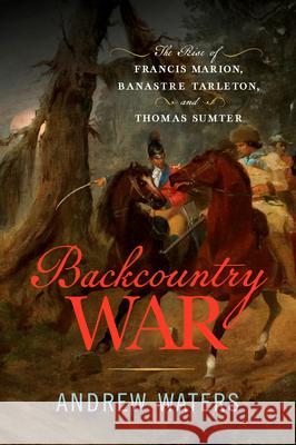 Backcountry War: The Rise of Francis Marion, Banastre Tarleton, and Thomas Sumter Andrew Waters 9781594164316 Westholme Publishing