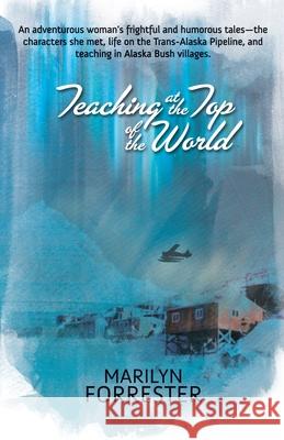 Teaching at the Top of the World: An adventurous woman's frightful and humorous tales-the characters she met, life on the Trans-Alaska pipeline, and teaching in Alaska Bush villages. Marilyn Forrester 9781594331626