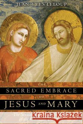 The Sacred Embrace of Jesus and Mary: The Sexual Mystery at the Heart of the Christian Tradition Jean-Yves LeLoup Joseph Rowe 9781594771019