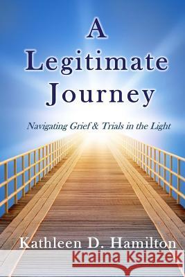 A Legitimate Journey: Navigating Grief & Trials in the Light Kathleen D. Hamilton 9781595985835