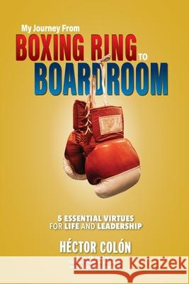 My Journey from Boxing Ring to Boardroom: 5 Essential Virtues for Life and Leadership Hector Colon 9781595987808