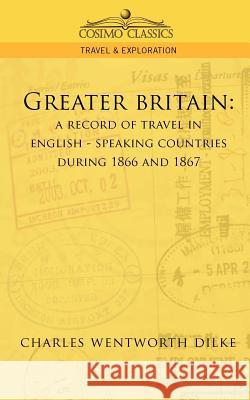Greater Britain: A Record of Travel in English-Speaking Countries During 1866 and 1867 Charles Wentworth Dilke 9781596052161