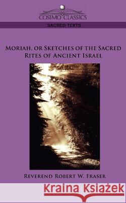 Moriah, or Sketches of the Sacred Rites of Ancient Israel Reverend Robert W Fraser 9781596054394