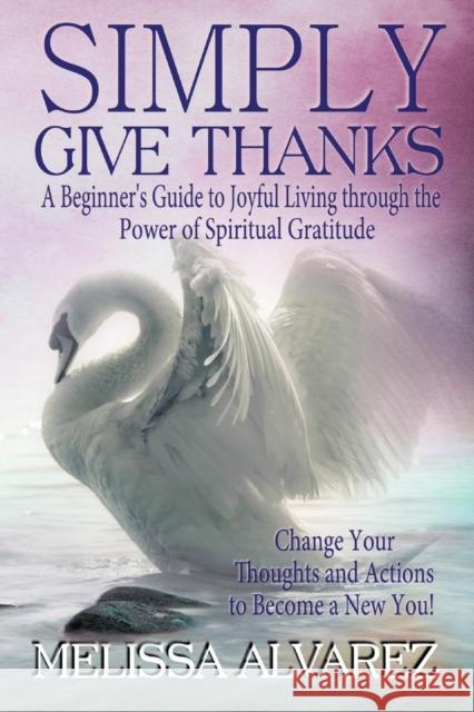 Simply Give Thanks: A Beginner's Guide to Joyful Living Through the Power of Spiritual Gratitude Melissa Alvarez 9781596111127 Adrema Press