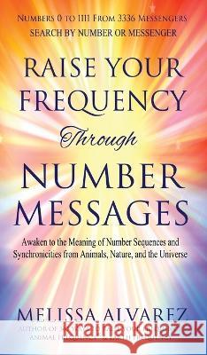 Raise Your Frequency Through Number Messages: Awaken to the Meaning of Number Sequences and Synchronicities from Animals, Nature, and the Universe Melissa Alvarez   9781596111547