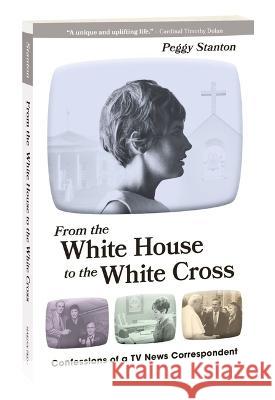 From the White House to the White Cross: Confessions of a TV News Correspondent Peggy Stanton 9781596145696