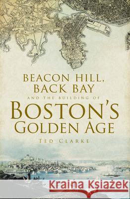 Beacon Hill, Back Bay and the Building of Boston's Golden Age Ted Clarke Theodore G. Clarke 9781596291614 History Press