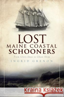 Lost Maine Coastal Schooners: From Glory Days to Ghost Ships Ingrid Grenon 9781596299566