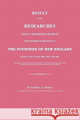 Result of Some Researches Among the British Archives for Information Relative to the Founders of New England: Made in the Years 1858, 1859 and 1860 Samuel G. Drake 9781596412026 Janaway Publishing, Inc.