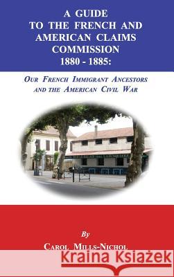 A Guide to the French and American Claims Commission 1880-1885: Our French Immigrant Ancestors and the American Civil War Carol Mills-Nichol 9781596413917