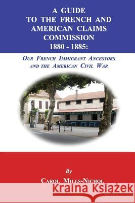 A Guide to the French and American Claims Commission 1880-1885: Our French Immigrant Ancestors and the American Civil War Carol Mills-Nichol 9781596413924