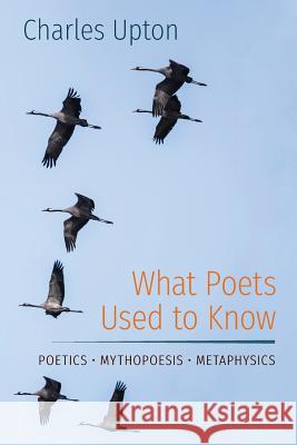 What Poets Used to Know: Poetics - Mythopoesis - Metaphysics Charles Upton 9781597311717 Angelico Press