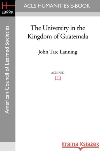 The University in the Kingdom of Guatemala John Tate Lanning 9781597407540 ACLS HISTORY E-BOOK PROJECT