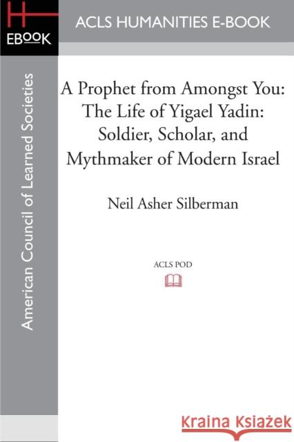 A Prophet from Amongst You: The Life of Yigael Yadin: Soldier, Scholar, and Mythmaker of Modern Israel Silberman, Neil Asher 9781597409766