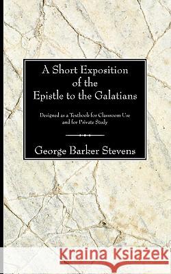 A Short Exposition of the Epistle to the Galatians: Designed as a Textbook for Classroom Use and for Private Study Stevens, George B. 9781597522915 Wipf & Stock Publishers