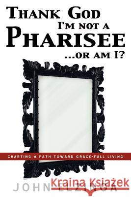 Thank God I'm Not A Pharisee...Or Am I? John Elzinga 9781597819084