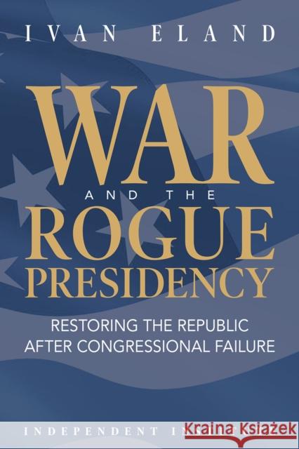 War and the Rogue Presidency: Restoring the Republic After Congressional Failure Ivan Eland 9781598133226 Independent Institute