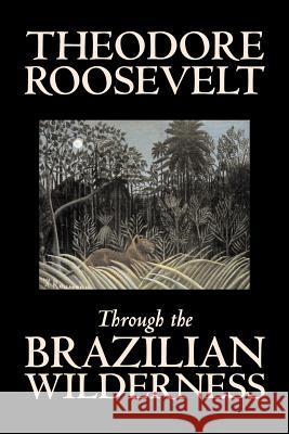 Through the Brazilian Wilderness by Theodore Roosevelt, Travel, Special Interest, Adventure, Essays & Travelogues Roosevelt, Theodore 9781598185614 Aegypan