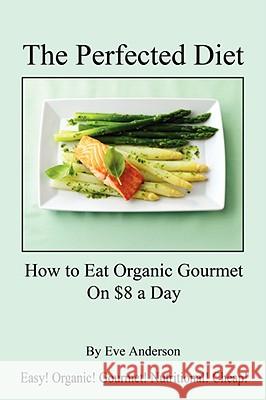 The Perfected Diet - How to Eat Organic Gourmet on $8 a Day Eve Anderson 9781598248678