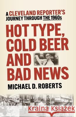 Hot Type, Cold Beer and Bad News: A Cleveland Reporter\'s Journey Through the 1960s Michael Roberts 9781598511185