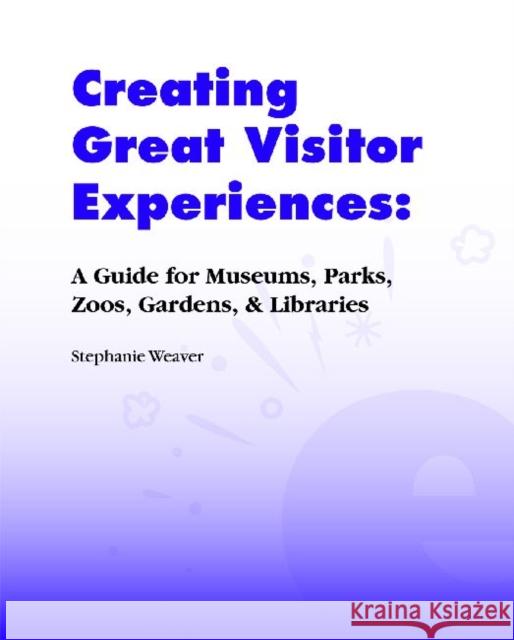 Creating Great Visitor Experiences : A Guide for Museums, Parks, Zoos, Gardens & Libraries Stephanie Weaver 9781598741681 