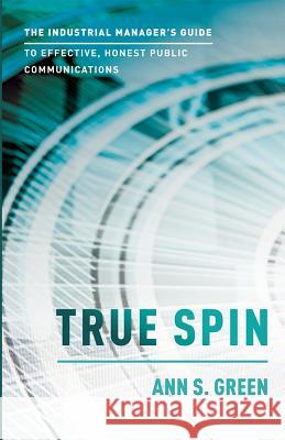 True Spin: The Industrial Manager's Guide to Effective, Honest Public Communication Ann S. Green 9781599328416 Advantage Media Group