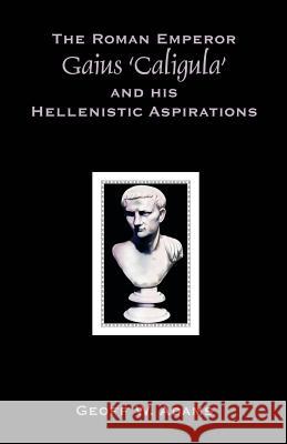 The Roman Emperor Gaius 'Caligula' and His Hellenistic Aspirations Geoff W. Adams 9781599424231