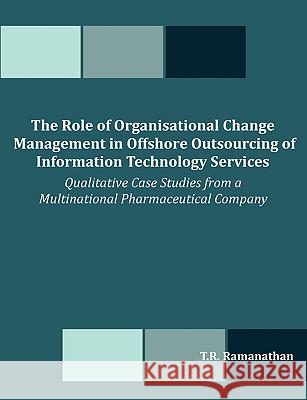 The Role of Organisational Change Management in Offshore Outsourcing of Information Technology Services: Qualitative Case Studies from a Multinational Ramanathan, T. R. 9781599427096 Dissertation.com